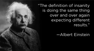 The definition of insanity is doing the same thing over and over again expecting different results - Albert Einstein